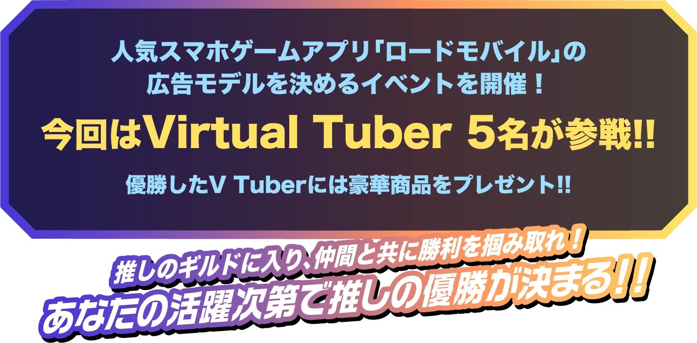 人気スマホゲームアプリ「ロードモバイル」の広告モデルを決めるイベントを開催!今回はVirtual Tuber 5名が参戦!!優勝したギルドはロードモバイルのデジタル広告に出演!!推しのギルドに入り、仲間と共に勝利を掴み取れ!あなたの活躍次第で推しの優勝が決まる!!