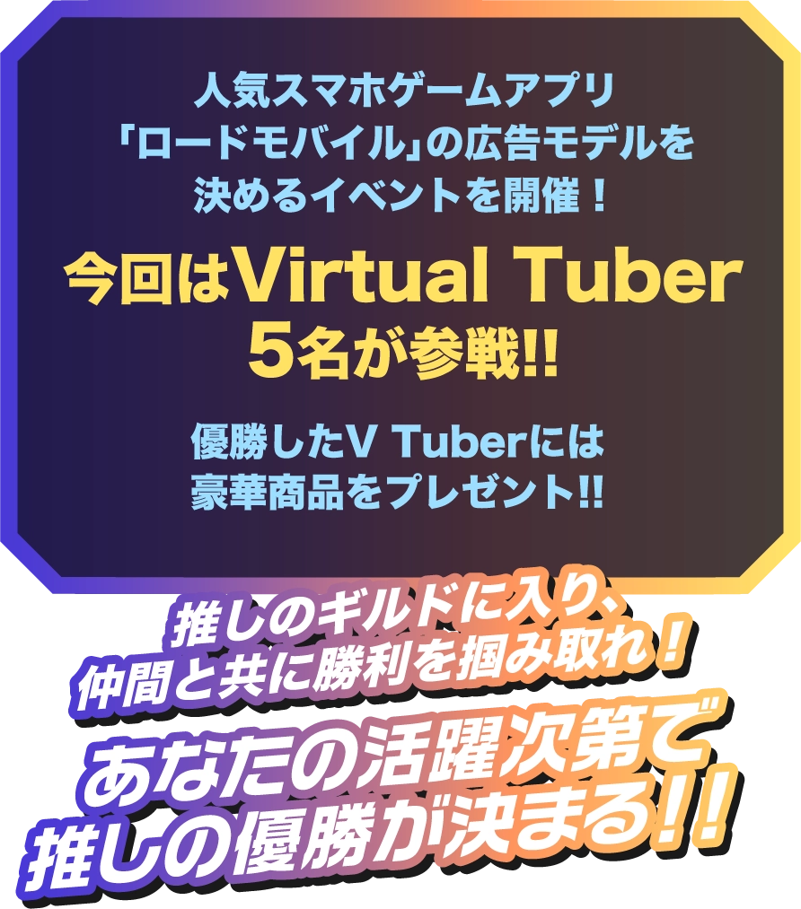 人気スマホゲームアプリ「ロードモバイル」の広告モデルを決めるイベントを開催!今回はVirtual Tuber 5名が参戦!!優勝したギルドはロードモバイルのデジタル広告に出演!!推しのギルドに入り、仲間と共に勝利を掴み取れ!あなたの活躍次第で推しの優勝が決まる!!